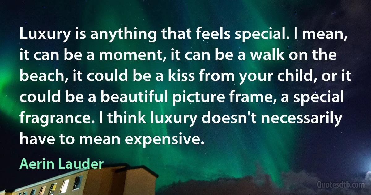 Luxury is anything that feels special. I mean, it can be a moment, it can be a walk on the beach, it could be a kiss from your child, or it could be a beautiful picture frame, a special fragrance. I think luxury doesn't necessarily have to mean expensive. (Aerin Lauder)