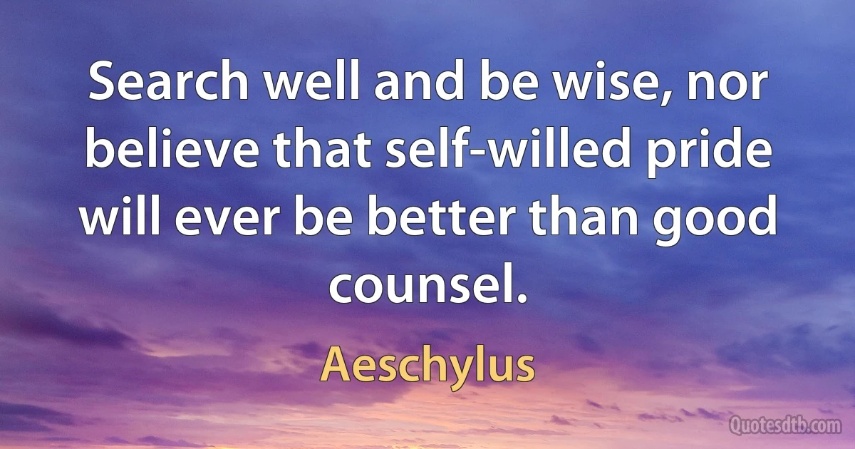 Search well and be wise, nor believe that self-willed pride will ever be better than good counsel. (Aeschylus)