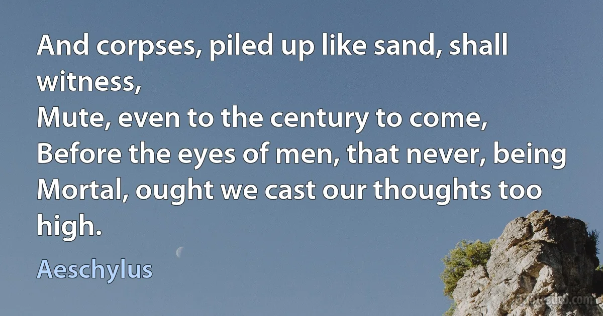 And corpses, piled up like sand, shall witness,
Mute, even to the century to come,
Before the eyes of men, that never, being
Mortal, ought we cast our thoughts too high. (Aeschylus)