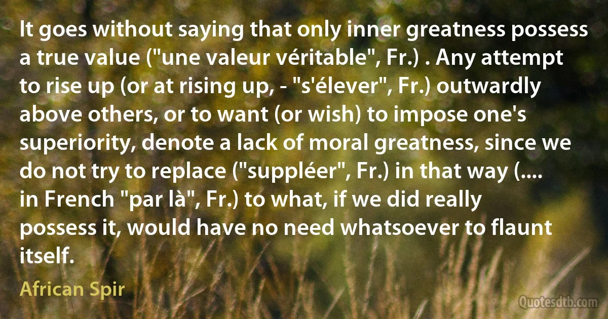 It goes without saying that only inner greatness possess a true value ("une valeur véritable", Fr.) . Any attempt to rise up (or at rising up, - "s'élever", Fr.) outwardly above others, or to want (or wish) to impose one's superiority, denote a lack of moral greatness, since we do not try to replace ("suppléer", Fr.) in that way (.... in French "par là", Fr.) to what, if we did really possess it, would have no need whatsoever to flaunt itself. (African Spir)