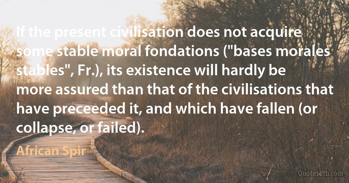 If the present civilisation does not acquire some stable moral fondations ("bases morales stables", Fr.), its existence will hardly be more assured than that of the civilisations that have preceeded it, and which have fallen (or collapse, or failed). (African Spir)