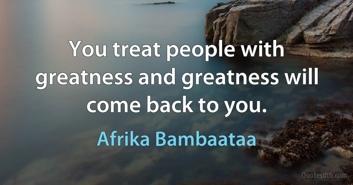 You treat people with greatness and greatness will come back to you. (Afrika Bambaataa)