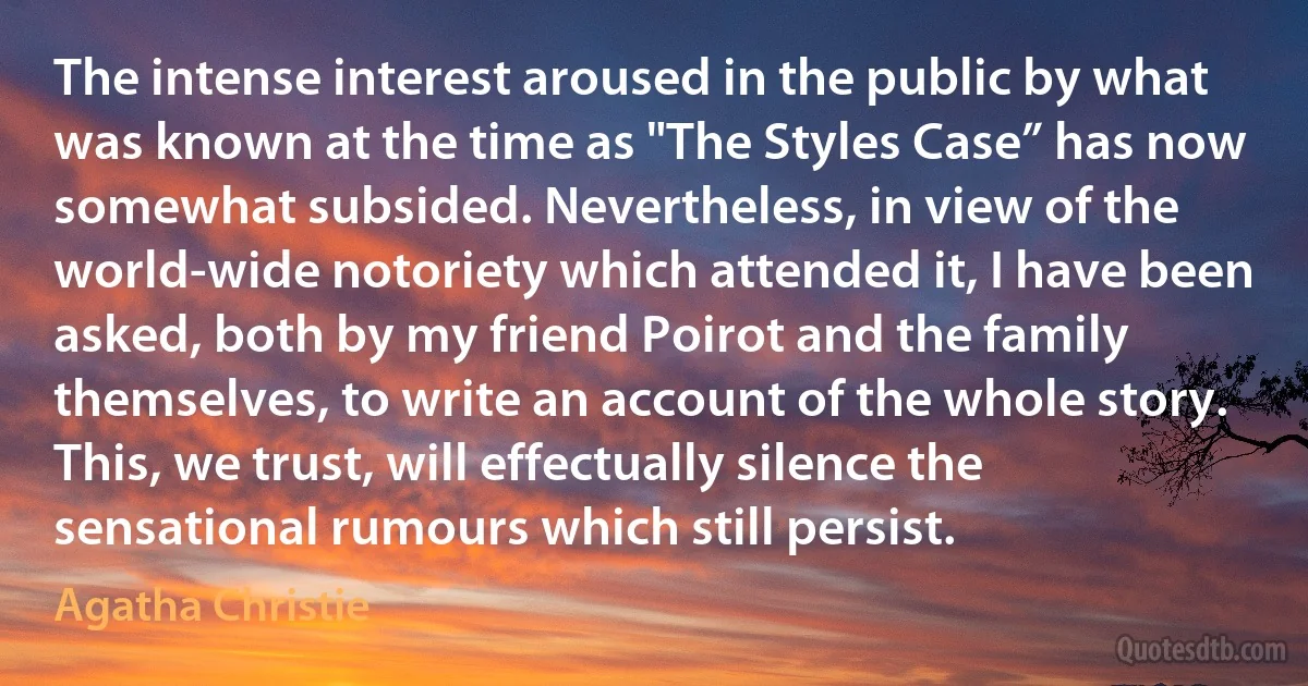 The intense interest aroused in the public by what was known at the time as "The Styles Case” has now somewhat subsided. Nevertheless, in view of the world-wide notoriety which attended it, I have been asked, both by my friend Poirot and the family themselves, to write an account of the whole story. This, we trust, will effectually silence the sensational rumours which still persist. (Agatha Christie)