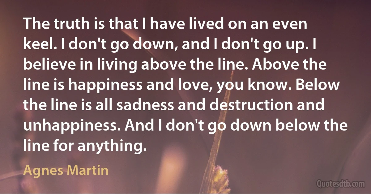 The truth is that I have lived on an even keel. I don't go down, and I don't go up. I believe in living above the line. Above the line is happiness and love, you know. Below the line is all sadness and destruction and unhappiness. And I don't go down below the line for anything. (Agnes Martin)