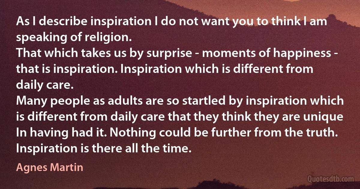 As I describe inspiration I do not want you to think I am speaking of religion.
That which takes us by surprise - moments of happiness - that is inspiration. Inspiration which is different from daily care.
Many people as adults are so startled by inspiration which is different from daily care that they think they are unique In having had it. Nothing could be further from the truth.
Inspiration is there all the time. (Agnes Martin)