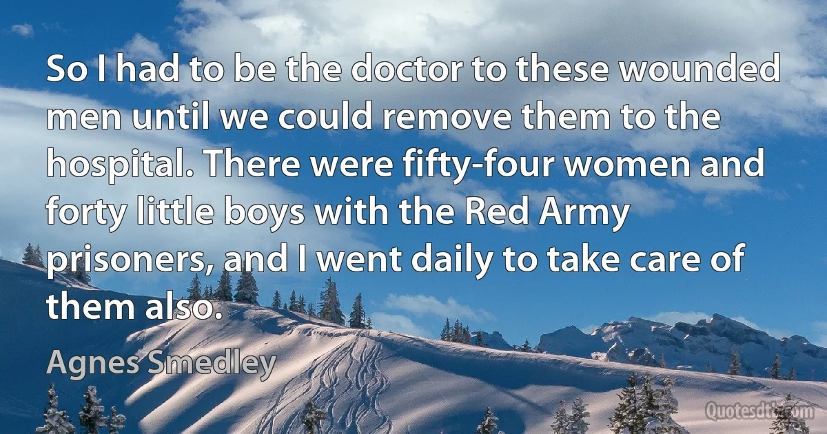 So I had to be the doctor to these wounded men until we could remove them to the hospital. There were fifty-four women and forty little boys with the Red Army prisoners, and I went daily to take care of them also. (Agnes Smedley)