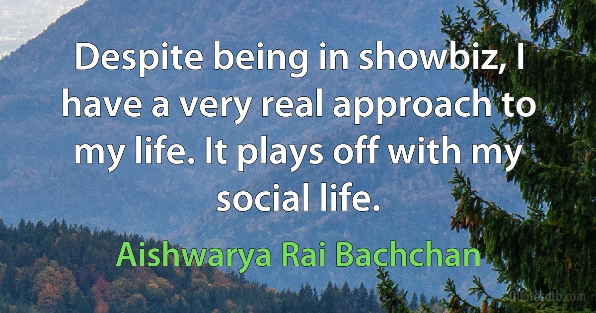 Despite being in showbiz, I have a very real approach to my life. It plays off with my social life. (Aishwarya Rai Bachchan)