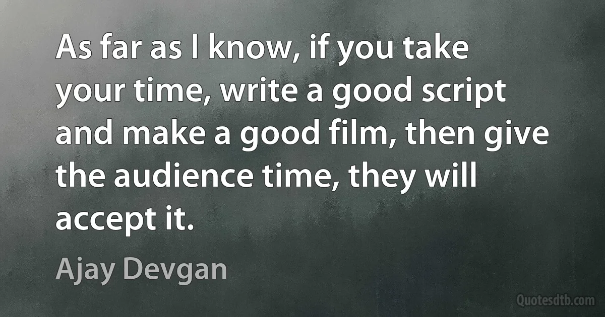 As far as I know, if you take your time, write a good script and make a good film, then give the audience time, they will accept it. (Ajay Devgan)