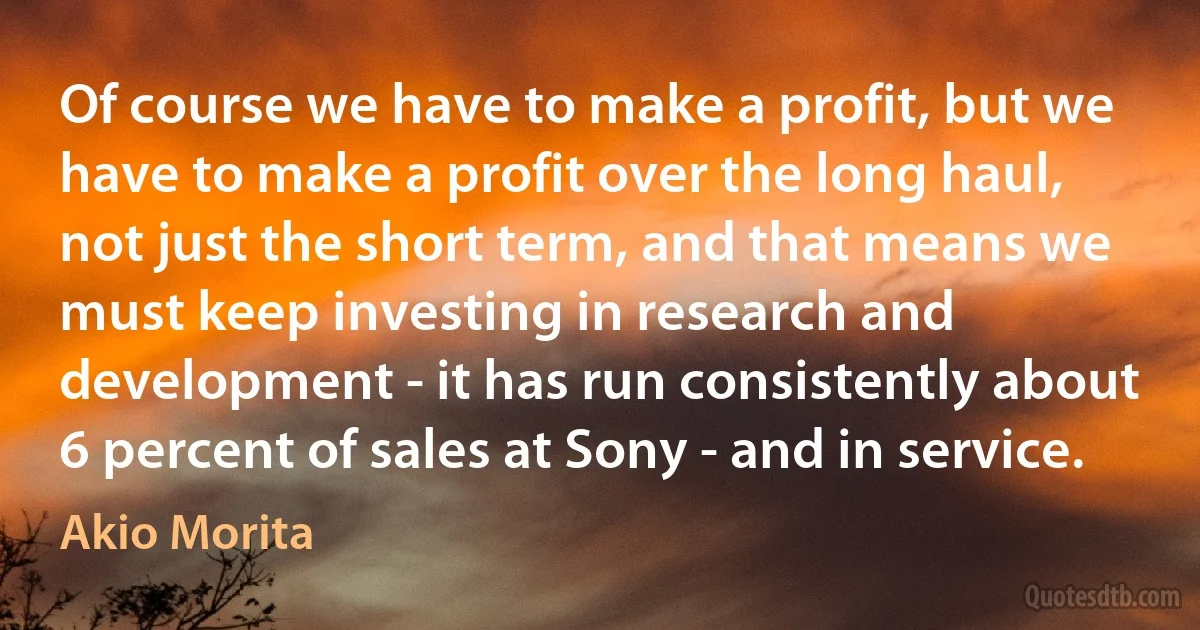 Of course we have to make a profit, but we have to make a profit over the long haul, not just the short term, and that means we must keep investing in research and development - it has run consistently about 6 percent of sales at Sony - and in service. (Akio Morita)