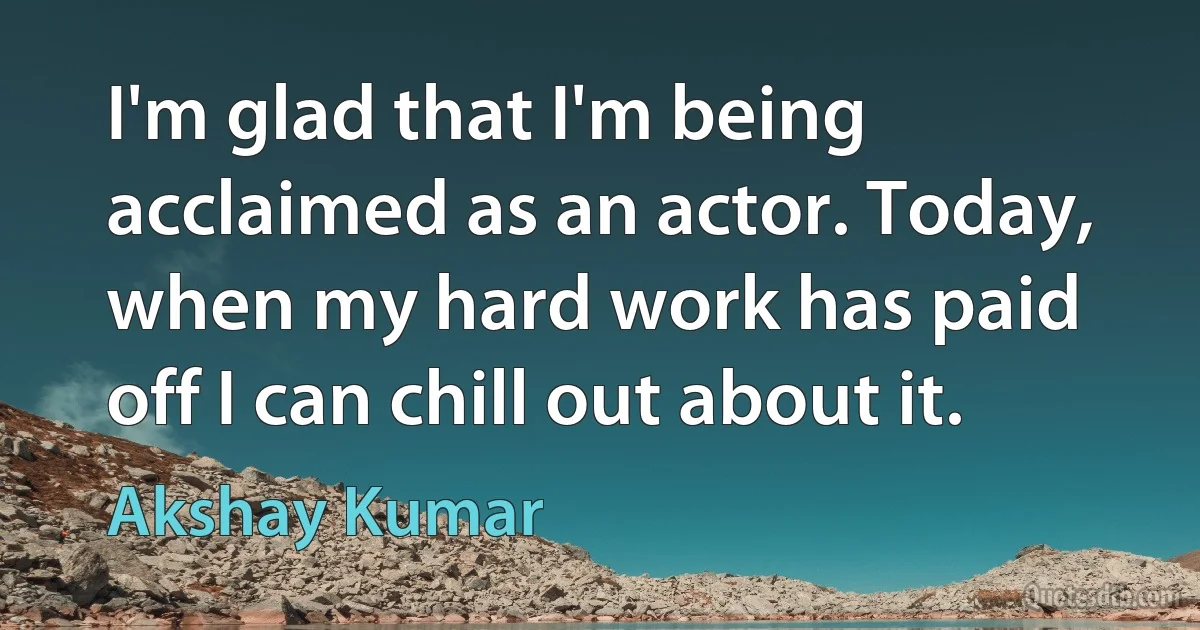 I'm glad that I'm being acclaimed as an actor. Today, when my hard work has paid off I can chill out about it. (Akshay Kumar)