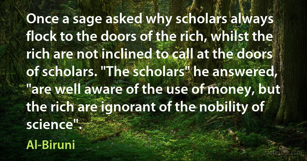 Once a sage asked why scholars always flock to the doors of the rich, whilst the rich are not inclined to call at the doors of scholars. "The scholars" he answered, "are well aware of the use of money, but the rich are ignorant of the nobility of science". (Al-Biruni)