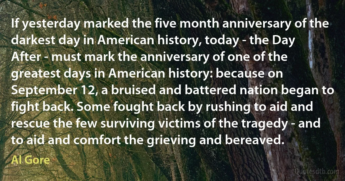 If yesterday marked the five month anniversary of the darkest day in American history, today - the Day After - must mark the anniversary of one of the greatest days in American history: because on September 12, a bruised and battered nation began to fight back. Some fought back by rushing to aid and rescue the few surviving victims of the tragedy - and to aid and comfort the grieving and bereaved. (Al Gore)