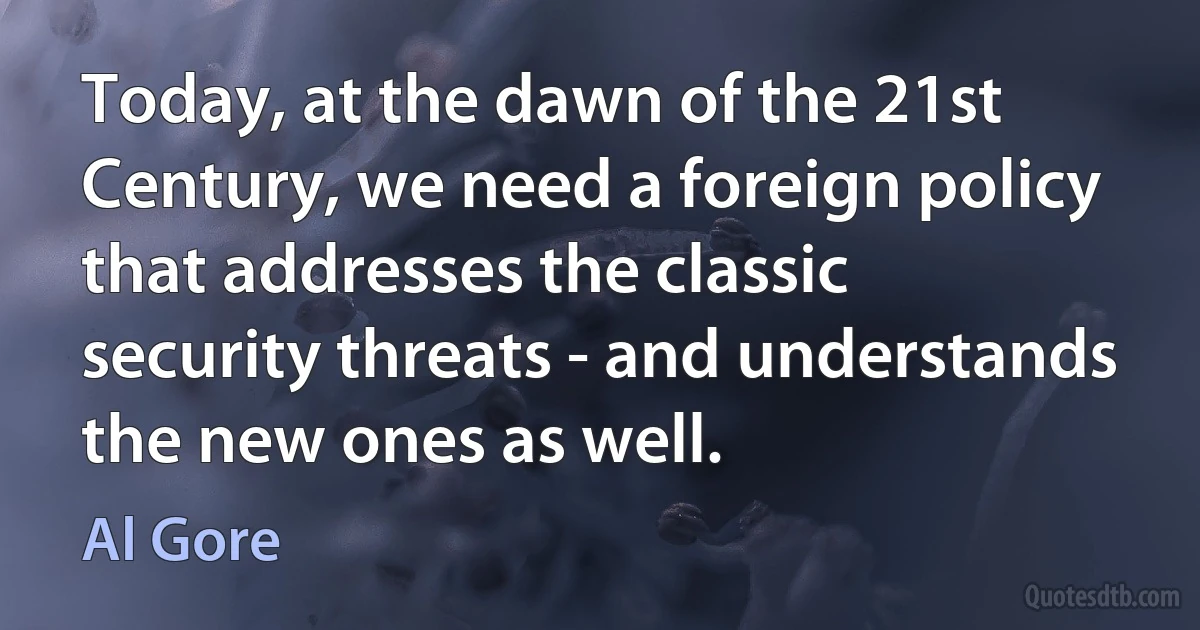 Today, at the dawn of the 21st Century, we need a foreign policy that addresses the classic security threats - and understands the new ones as well. (Al Gore)