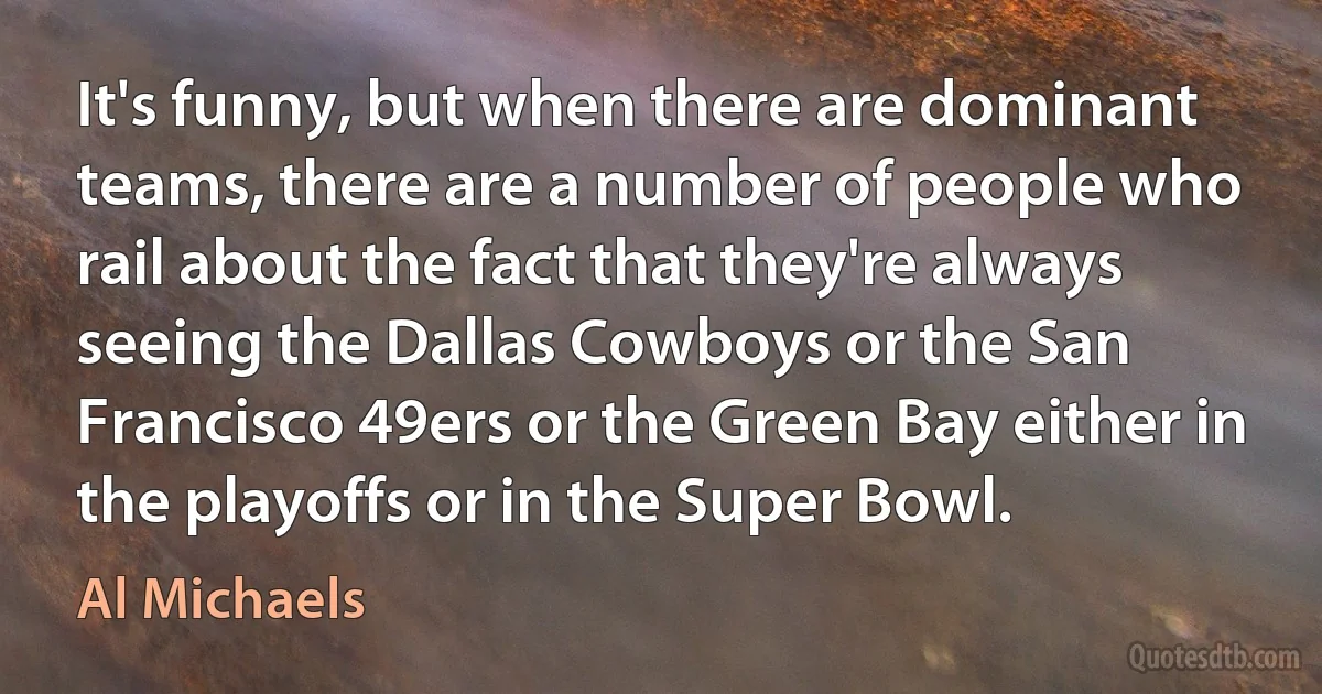 It's funny, but when there are dominant teams, there are a number of people who rail about the fact that they're always seeing the Dallas Cowboys or the San Francisco 49ers or the Green Bay either in the playoffs or in the Super Bowl. (Al Michaels)