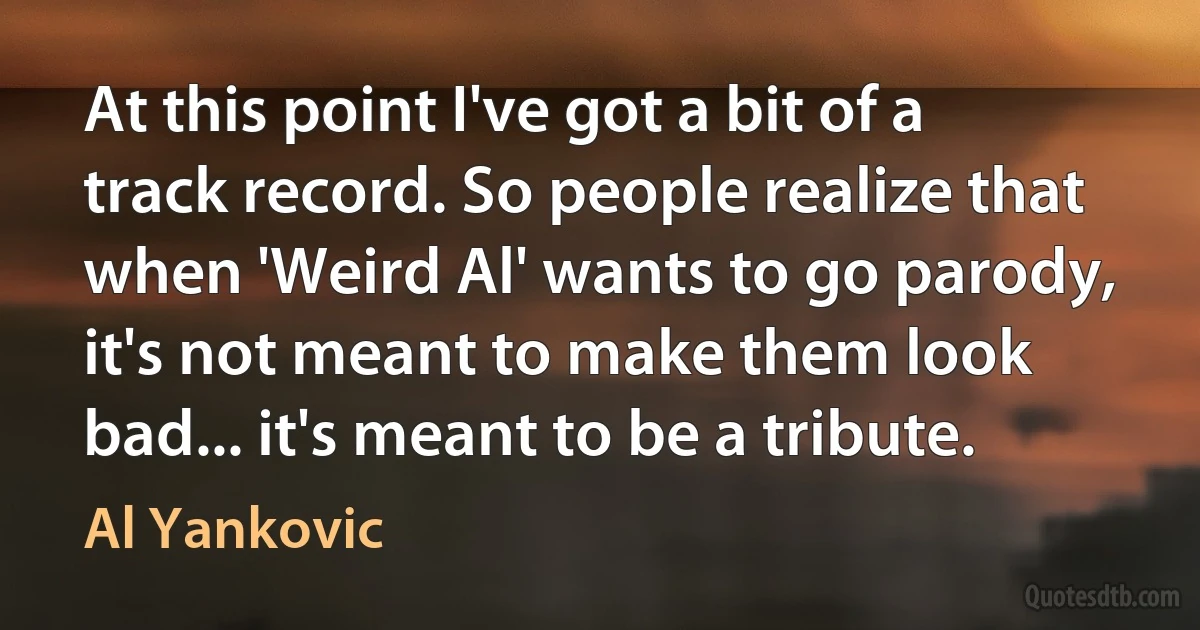 At this point I've got a bit of a track record. So people realize that when 'Weird Al' wants to go parody, it's not meant to make them look bad... it's meant to be a tribute. (Al Yankovic)