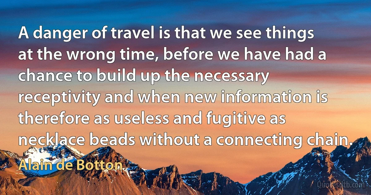 A danger of travel is that we see things at the wrong time, before we have had a chance to build up the necessary receptivity and when new information is therefore as useless and fugitive as necklace beads without a connecting chain. (Alain de Botton)