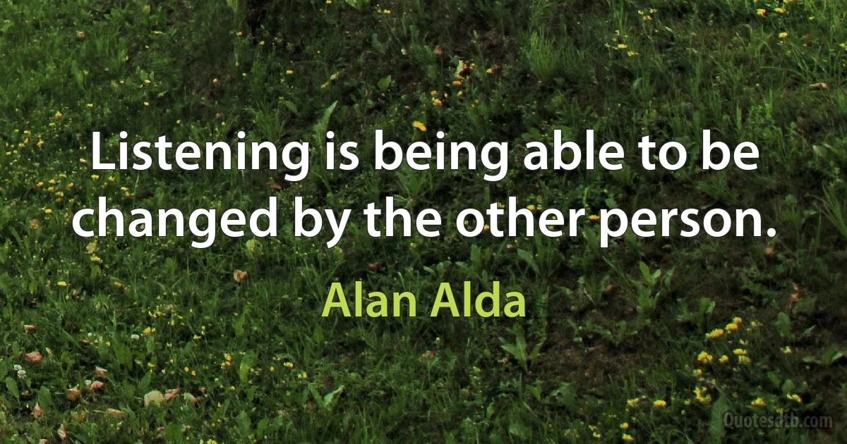 Listening is being able to be changed by the other person. (Alan Alda)