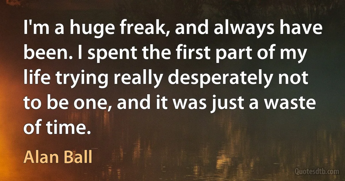 I'm a huge freak, and always have been. I spent the first part of my life trying really desperately not to be one, and it was just a waste of time. (Alan Ball)