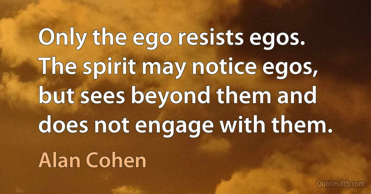 Only the ego resists egos. The spirit may notice egos, but sees beyond them and does not engage with them. (Alan Cohen)