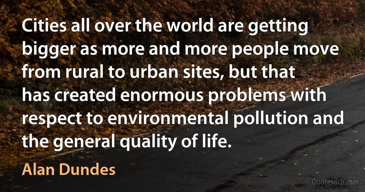 Cities all over the world are getting bigger as more and more people move from rural to urban sites, but that has created enormous problems with respect to environmental pollution and the general quality of life. (Alan Dundes)