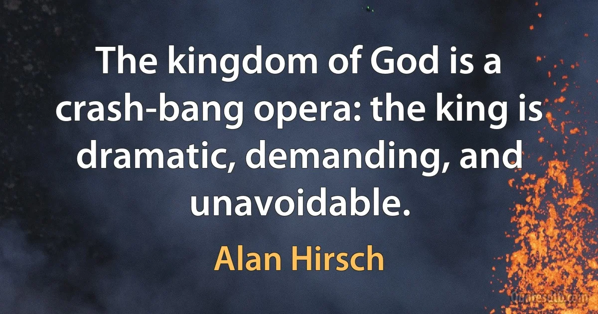 The kingdom of God is a crash-bang opera: the king is dramatic, demanding, and unavoidable. (Alan Hirsch)