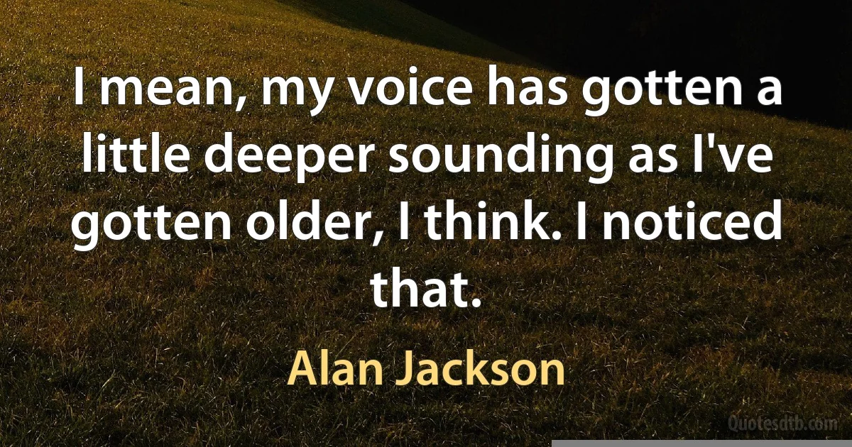 I mean, my voice has gotten a little deeper sounding as I've gotten older, I think. I noticed that. (Alan Jackson)