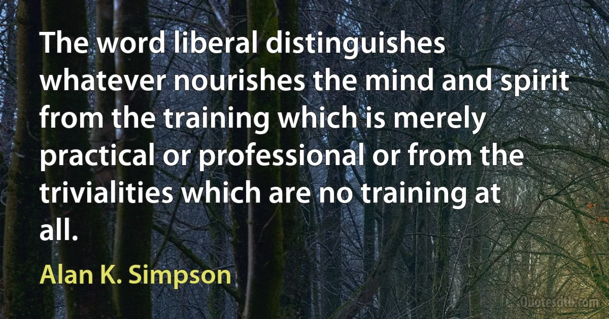 The word liberal distinguishes whatever nourishes the mind and spirit from the training which is merely practical or professional or from the trivialities which are no training at all. (Alan K. Simpson)