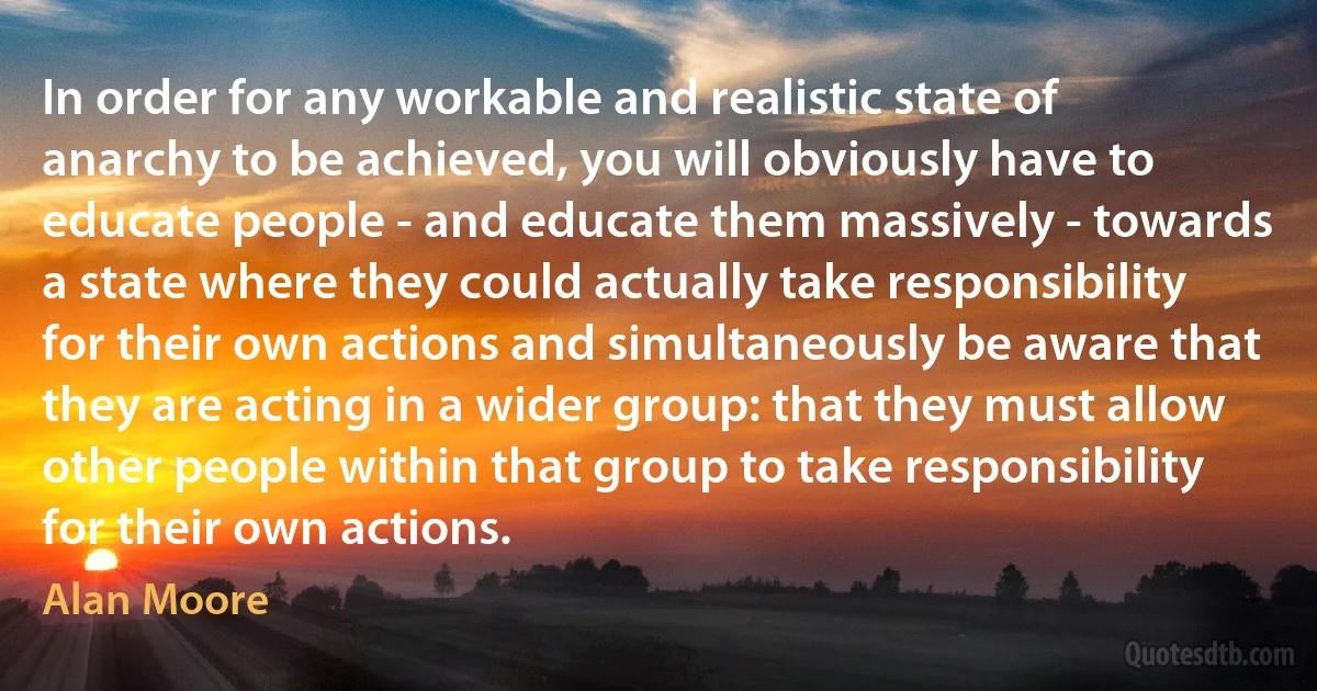 In order for any workable and realistic state of anarchy to be achieved, you will obviously have to educate people - and educate them massively - towards a state where they could actually take responsibility for their own actions and simultaneously be aware that they are acting in a wider group: that they must allow other people within that group to take responsibility for their own actions. (Alan Moore)