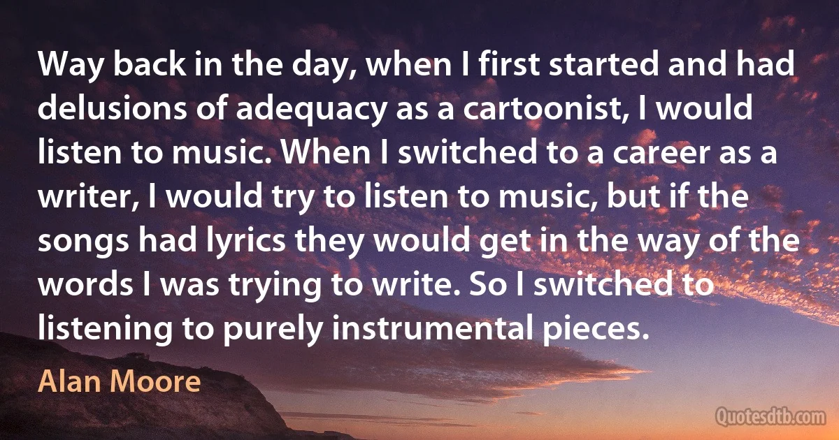 Way back in the day, when I first started and had delusions of adequacy as a cartoonist, I would listen to music. When I switched to a career as a writer, I would try to listen to music, but if the songs had lyrics they would get in the way of the words I was trying to write. So I switched to listening to purely instrumental pieces. (Alan Moore)