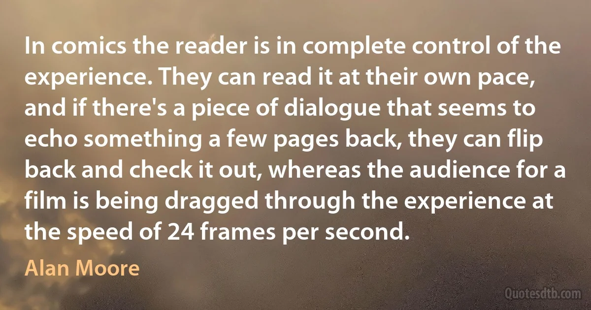 In comics the reader is in complete control of the experience. They can read it at their own pace, and if there's a piece of dialogue that seems to echo something a few pages back, they can flip back and check it out, whereas the audience for a film is being dragged through the experience at the speed of 24 frames per second. (Alan Moore)