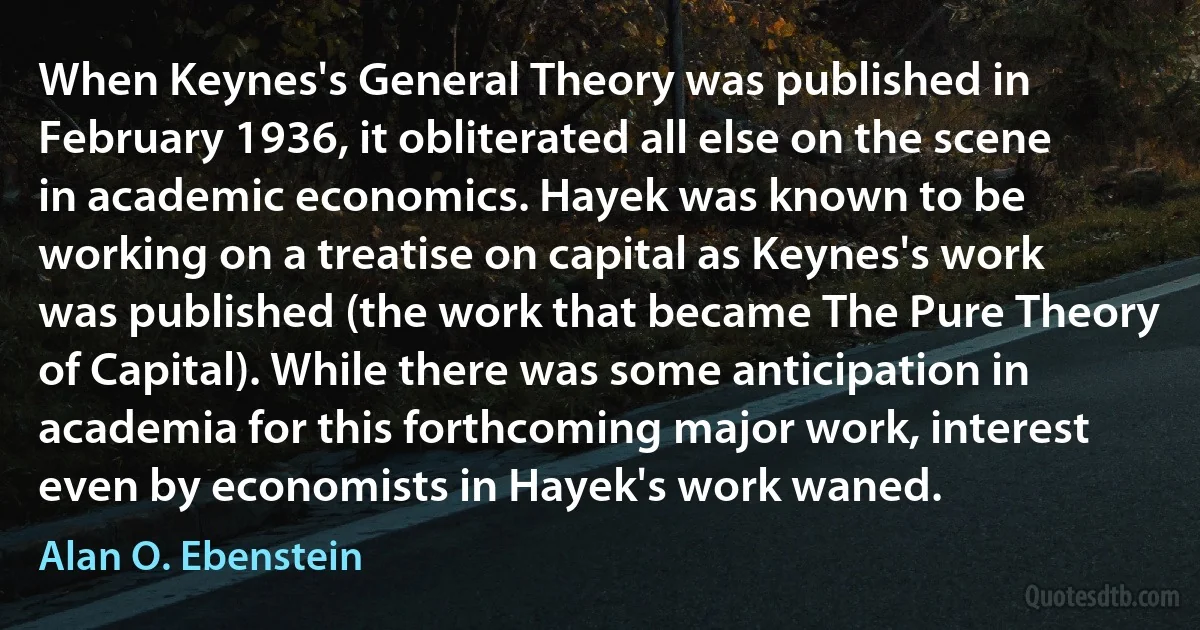 When Keynes's General Theory was published in February 1936, it obliterated all else on the scene in academic economics. Hayek was known to be working on a treatise on capital as Keynes's work was published (the work that became The Pure Theory of Capital). While there was some anticipation in academia for this forthcoming major work, interest even by economists in Hayek's work waned. (Alan O. Ebenstein)