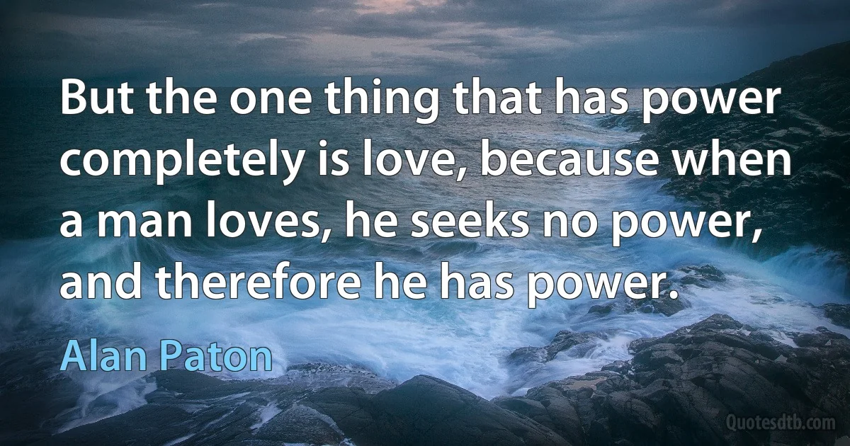 But the one thing that has power completely is love, because when a man loves, he seeks no power, and therefore he has power. (Alan Paton)