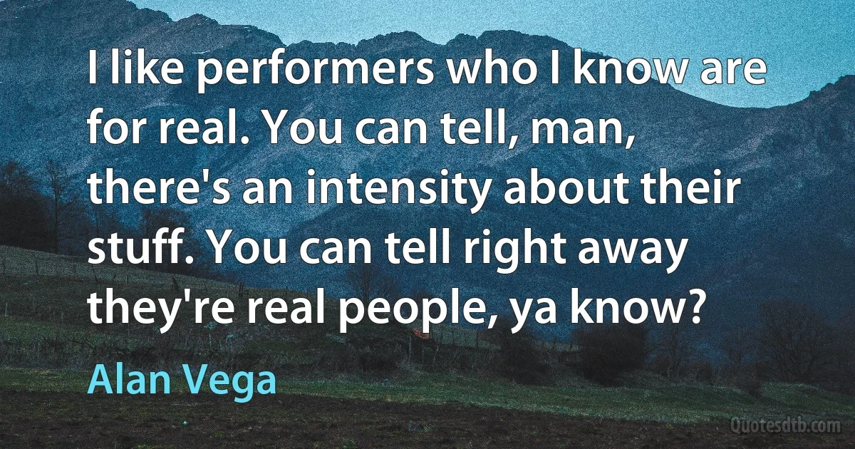 I like performers who I know are for real. You can tell, man, there's an intensity about their stuff. You can tell right away they're real people, ya know? (Alan Vega)