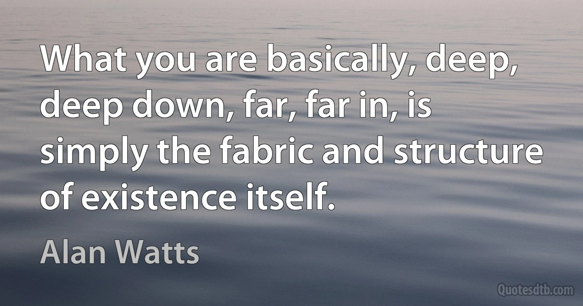 What you are basically, deep, deep down, far, far in, is simply the fabric and structure of existence itself. (Alan Watts)