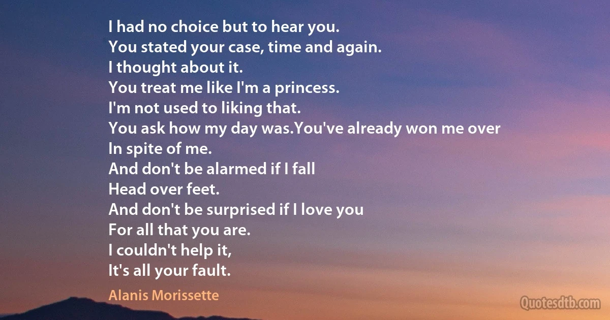 I had no choice but to hear you.
You stated your case, time and again.
I thought about it.
You treat me like I'm a princess.
I'm not used to liking that.
You ask how my day was.You've already won me over
In spite of me.
And don't be alarmed if I fall
Head over feet.
And don't be surprised if I love you
For all that you are.
I couldn't help it,
It's all your fault. (Alanis Morissette)