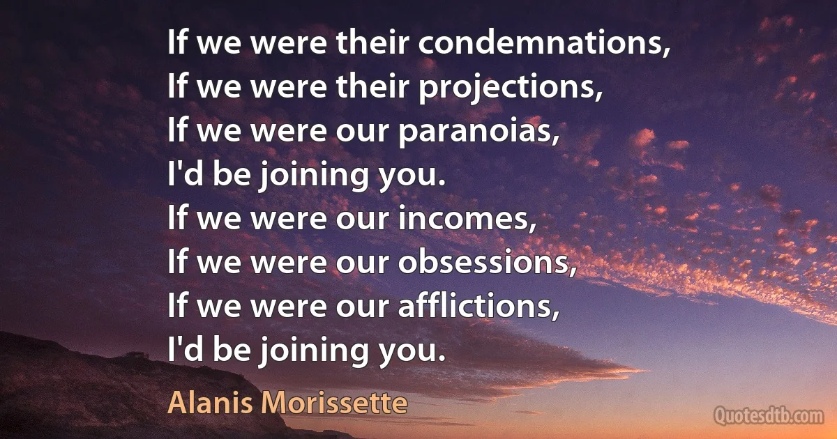 If we were their condemnations,
If we were their projections,
If we were our paranoias,
I'd be joining you.
If we were our incomes,
If we were our obsessions,
If we were our afflictions,
I'd be joining you. (Alanis Morissette)