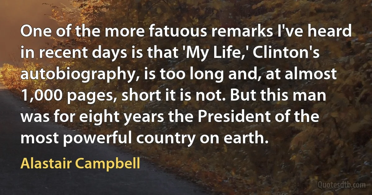 One of the more fatuous remarks I've heard in recent days is that 'My Life,' Clinton's autobiography, is too long and, at almost 1,000 pages, short it is not. But this man was for eight years the President of the most powerful country on earth. (Alastair Campbell)