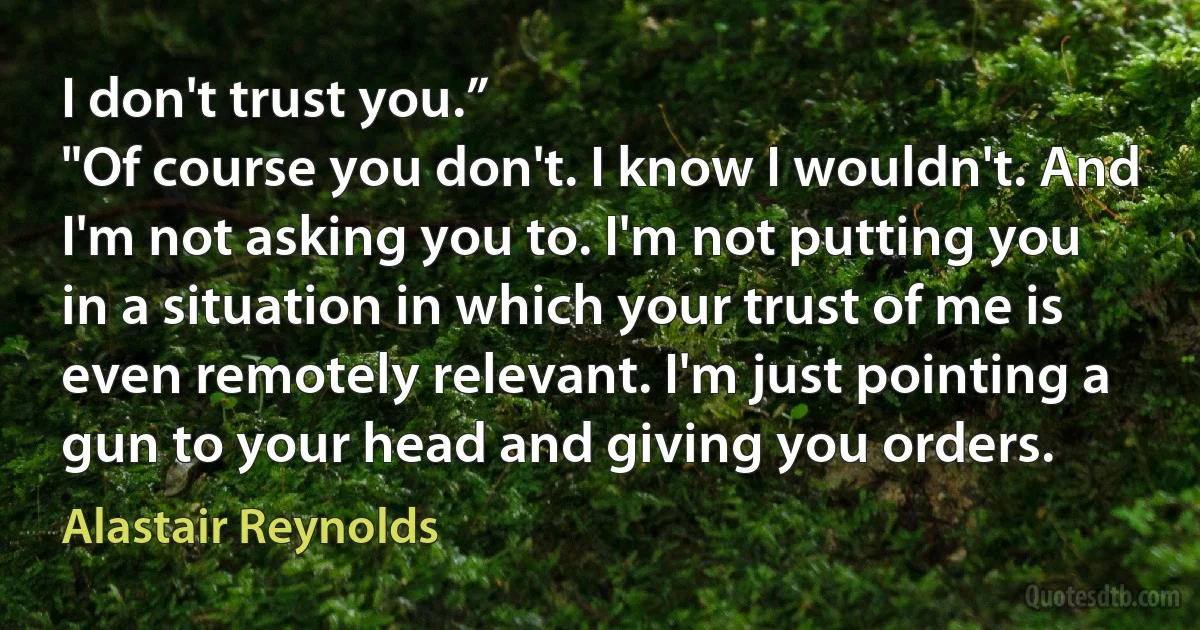 I don't trust you.”
"Of course you don't. I know I wouldn't. And I'm not asking you to. I'm not putting you in a situation in which your trust of me is even remotely relevant. I'm just pointing a gun to your head and giving you orders. (Alastair Reynolds)