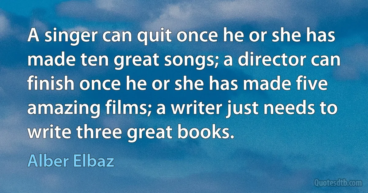 A singer can quit once he or she has made ten great songs; a director can finish once he or she has made five amazing films; a writer just needs to write three great books. (Alber Elbaz)