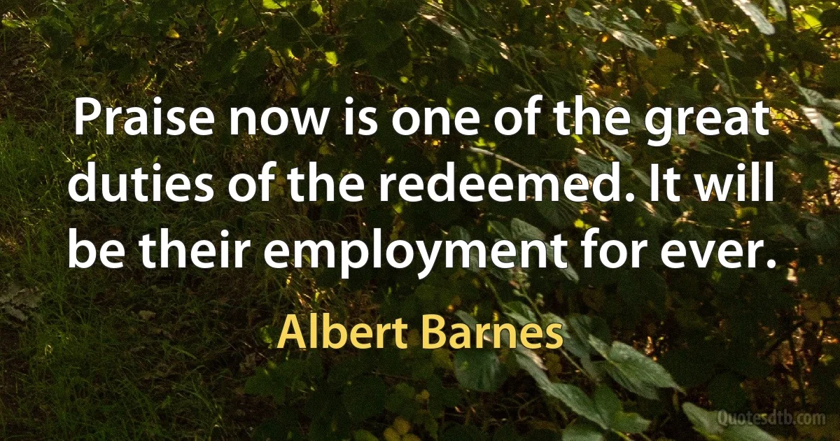 Praise now is one of the great duties of the redeemed. It will be their employment for ever. (Albert Barnes)