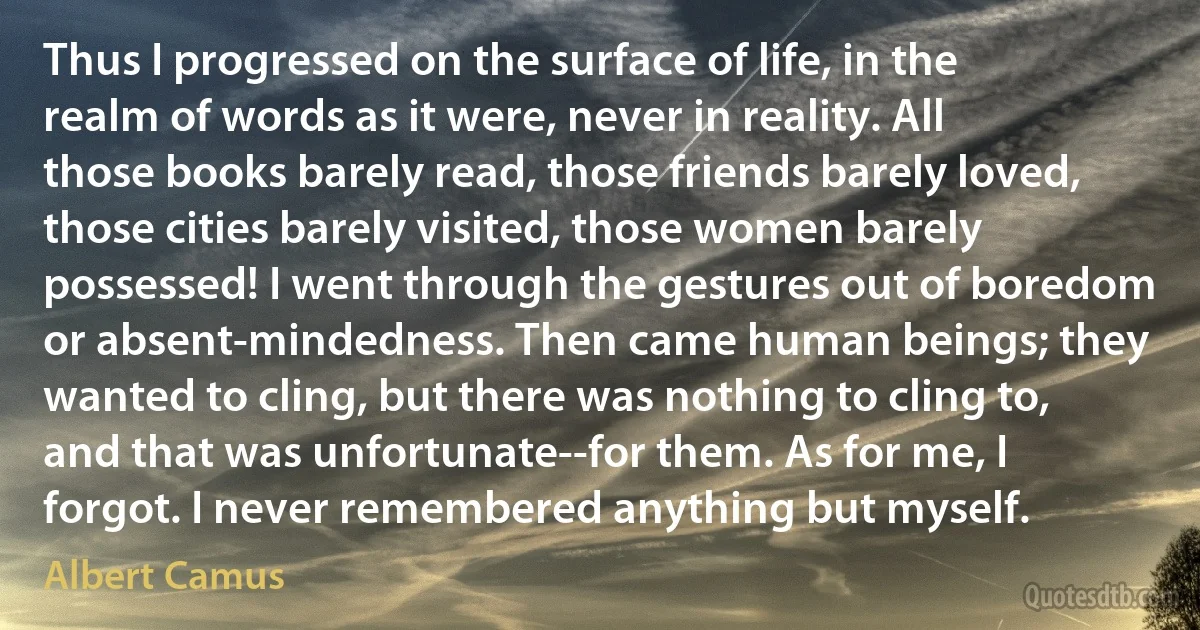 Thus I progressed on the surface of life, in the realm of words as it were, never in reality. All those books barely read, those friends barely loved, those cities barely visited, those women barely possessed! I went through the gestures out of boredom or absent-mindedness. Then came human beings; they wanted to cling, but there was nothing to cling to, and that was unfortunate--for them. As for me, I forgot. I never remembered anything but myself. (Albert Camus)