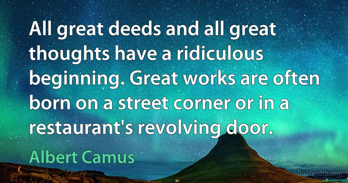 All great deeds and all great thoughts have a ridiculous beginning. Great works are often born on a street corner or in a restaurant's revolving door. (Albert Camus)