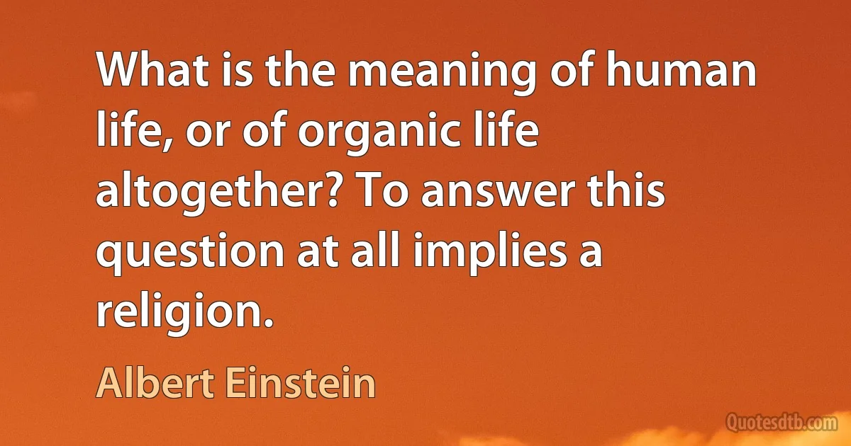 What is the meaning of human life, or of organic life altogether? To answer this question at all implies a religion. (Albert Einstein)