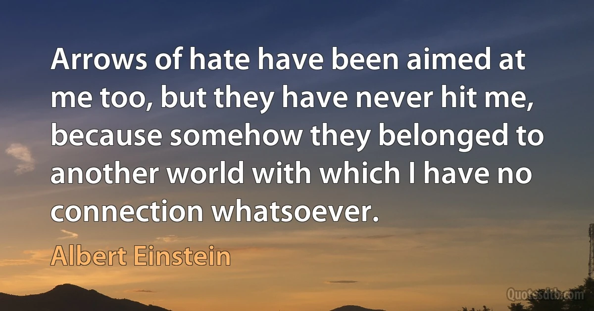 Arrows of hate have been aimed at me too, but they have never hit me, because somehow they belonged to another world with which I have no connection whatsoever. (Albert Einstein)