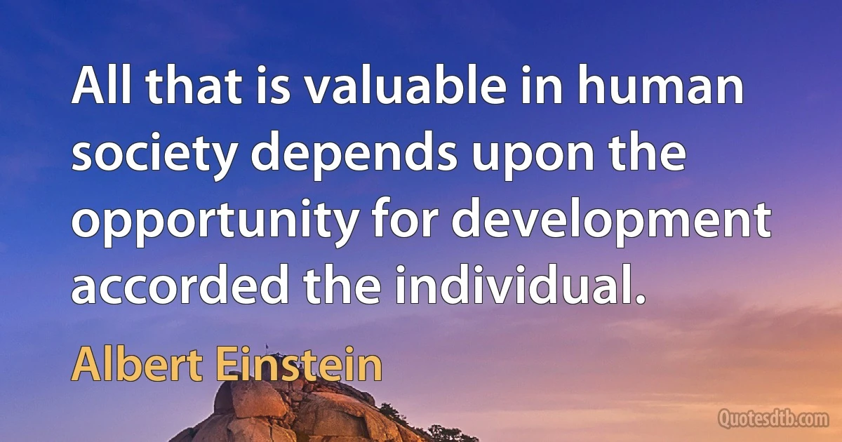 All that is valuable in human society depends upon the opportunity for development accorded the individual. (Albert Einstein)