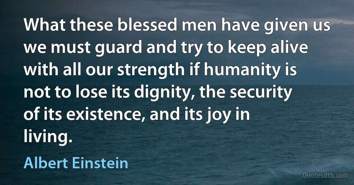 What these blessed men have given us we must guard and try to keep alive with all our strength if humanity is not to lose its dignity, the security of its existence, and its joy in living. (Albert Einstein)