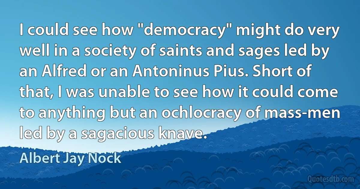 I could see how "democracy" might do very well in a society of saints and sages led by an Alfred or an Antoninus Pius. Short of that, I was unable to see how it could come to anything but an ochlocracy of mass-men led by a sagacious knave. (Albert Jay Nock)