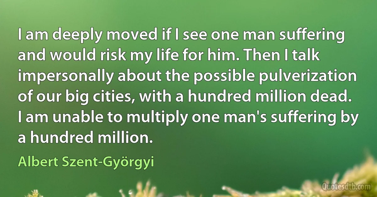 I am deeply moved if I see one man suffering and would risk my life for him. Then I talk impersonally about the possible pulverization of our big cities, with a hundred million dead. I am unable to multiply one man's suffering by a hundred million. (Albert Szent-Györgyi)