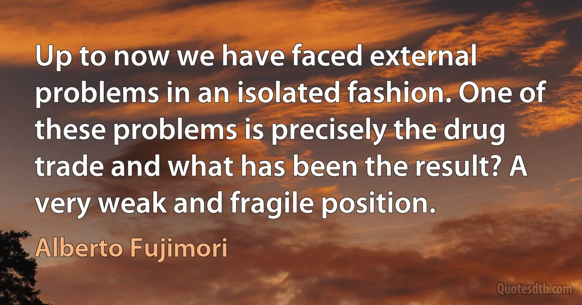 Up to now we have faced external problems in an isolated fashion. One of these problems is precisely the drug trade and what has been the result? A very weak and fragile position. (Alberto Fujimori)