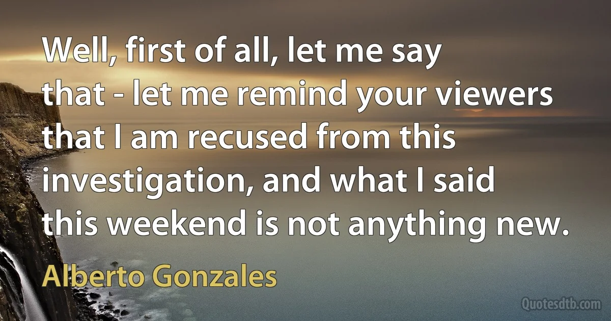 Well, first of all, let me say that - let me remind your viewers that I am recused from this investigation, and what I said this weekend is not anything new. (Alberto Gonzales)